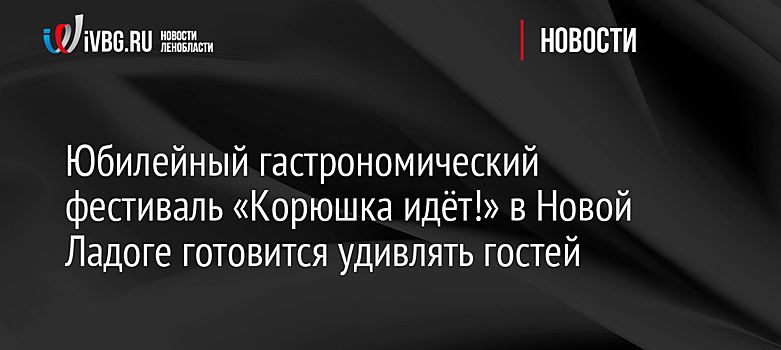 Юбилейный гастрономический фестиваль «Корюшка идёт!» в Новой Ладоге готовится удивлять гостей