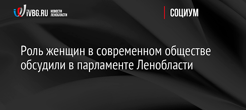 Роль женщин в современном обществе обсудили в парламенте Ленобласти