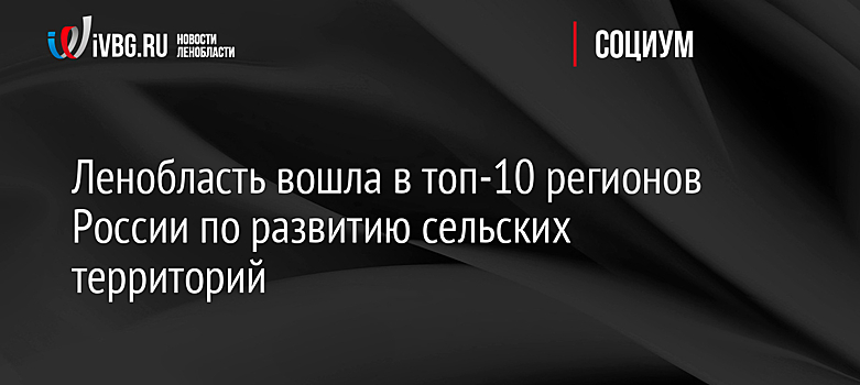 Ленобласть вошла в топ-10 регионов России по развитию сельских территорий