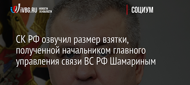 СК РФ озвучил размер взятки, полученной начальником главного управления связи ВС РФ Шамариным