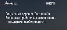 Социальная деревня "Светлана" в Волховском районе: как живут люди с ментальными особенностями