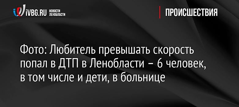 Фото: Любитель превышать скорость попал в ДТП в Ленобласти – 6 человек, в том числе и дети, в больнице