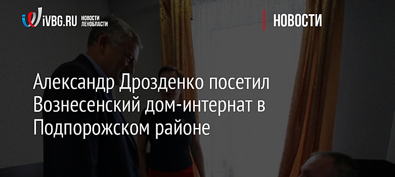 Александр Дрозденко посетил Вознесенский дом-интернат в Подпорожском районе