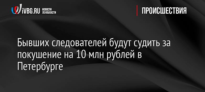 Бывших следователей будут судить за покушение на 10 млн рублей в Петербурге