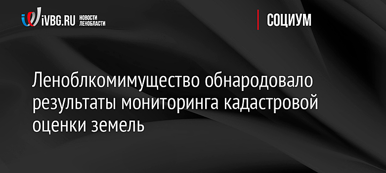 Леноблкомимущество обнародовало результаты мониторинга кадастровой оценки земель