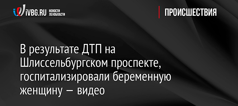 В результате ДТП на Шлиссельбургском проспекте, госпитализировали беременную женщину — видео