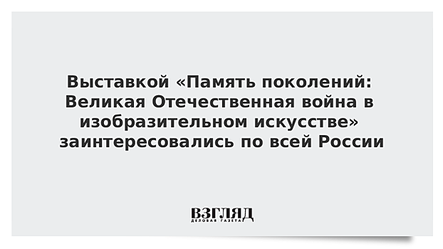 Выставкой «Память поколений: Великая Отечественная война в изобразительном искусстве» заинтересовались по всей России