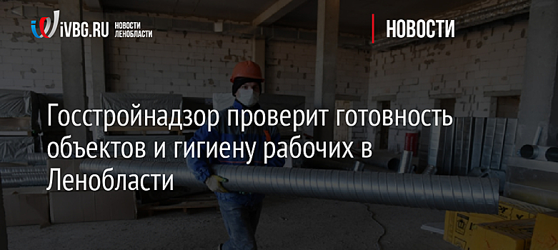 Госстройнадзор проверит готовность объектов и гигиену рабочих в Ленобласти