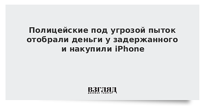 Полицейские под угрозой пыток отобрали деньги у задержанного и накупили iPhone