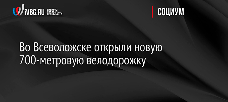 Во Всеволожске открыли новую 700-метровую велодорожку