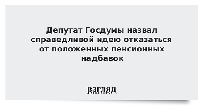 Депутат Госдумы назвал справедливой идею отказаться от положенных пенсионных надбавок