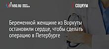 Беременной женщине из Воркуты остановили сердце, чтобы сделать операцию в Петербурге