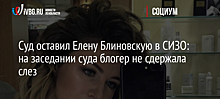 Суд оставил Елену Блиновскую в СИЗО: на заседании блогер не сдержала слез