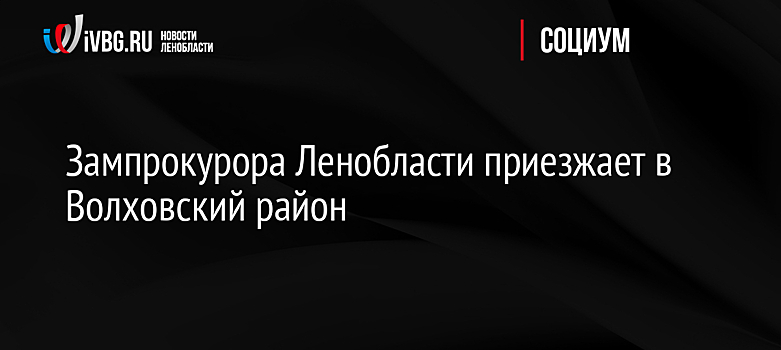 Зампрокурора Ленобласти приезжает в Волховский район