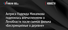 Актриса Надежда Михалкова поделилась впечатлениями о Ленобласти после съемок фильма «Беспринципные в деревне»