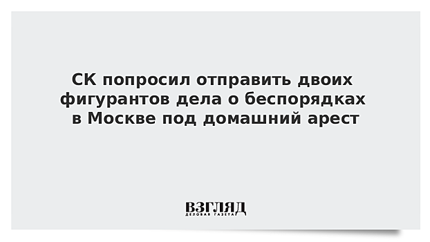 СК попросил отправить двоих фигурантов дела о беспорядках в Москве под домашний арест