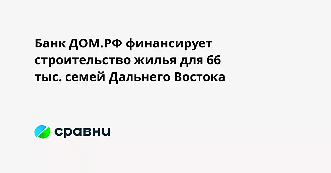 Банк ДОМ.РФ финансирует строительство жилья для 66 тыс. семей Дальнего Востока