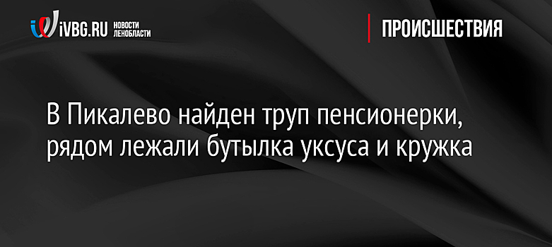 В Пикалево найден труп пенсионерки, рядом лежали бутылка уксуса и кружка