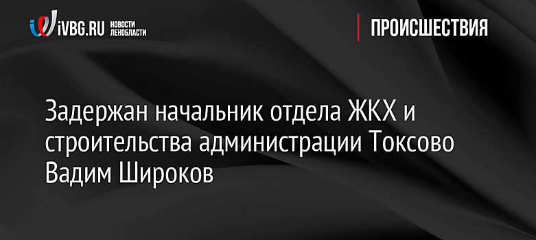 Задержан начальник отдела ЖКХ и строительства администрации Токсово Вадим Широков