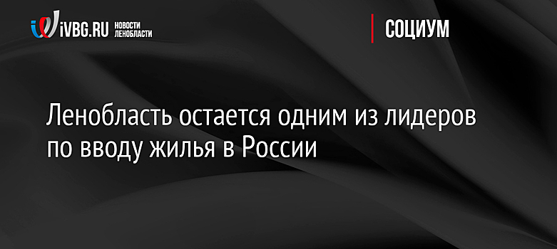 Ленобласть остается одним из лидеров по вводу жилья в России