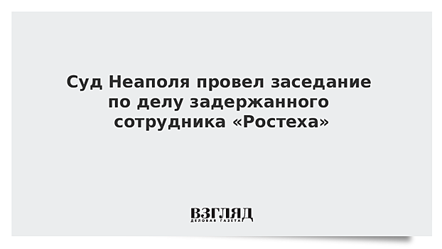 Суд Неаполя провел заседание по делу задержанного сотрудника «Ростеха»