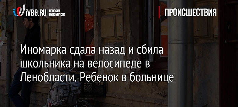 Иномарка сдала назад и сбила школьника на велосипеде в Ленобласти. Ребенок в больнице