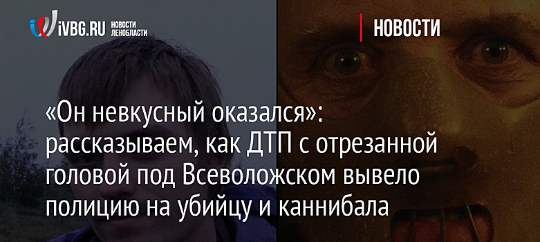 «Он невкусный оказался»: рассказываем, как ДТП с отрезанной головой под Всеволожском вывело полицию на убийцу и каннибала