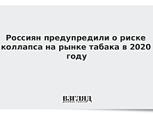 Россиян предупредили о риске коллапса на рынке табака в 2020 году