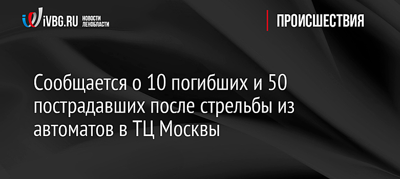 Сообщается о 10 погибших и 50 пострадавших после стрельбы из автоматов в ТЦ Москвы