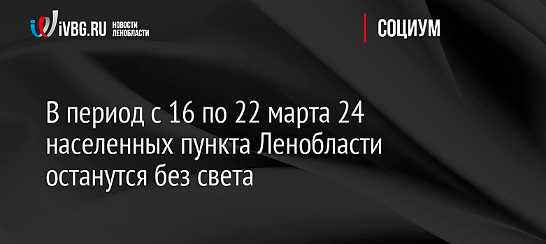 В период c 16 по 22 марта 24 населенных пункта Ленобласти останутся без света