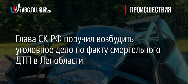 Глава СК РФ поручил возбудить уголовное дело по факту смертельного ДТП в Ленобласти