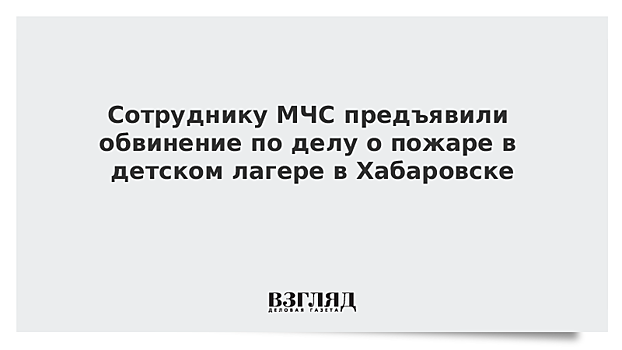 Сотруднику МЧС предъявили обвинение по делу о пожаре в детском лагере в Хабаровске