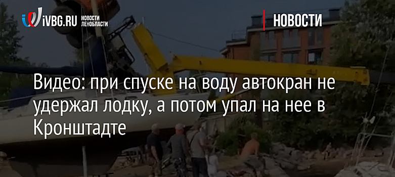 Видео: при спуске на воду автокран не удержал лодку, а потом упал на нее в Кронштадте