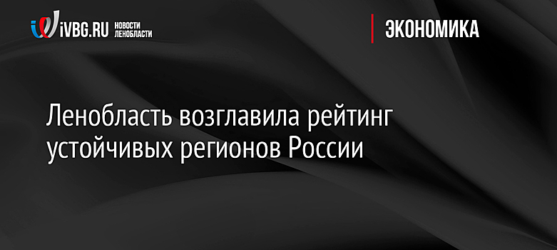 Ленобласть возглавила рейтинг устойчивых регионов России