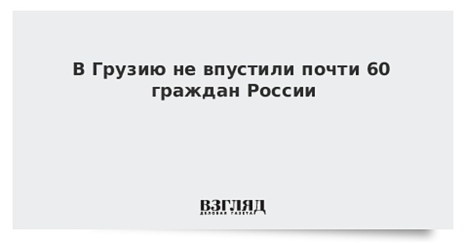 В Грузию не впустили почти 60 граждан России