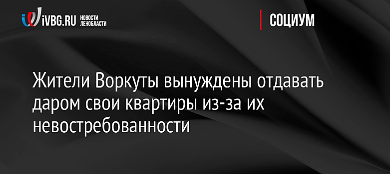 Жители Воркуты дарят властям свои квартиры из-за их невостребованности - администрация