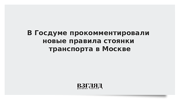 В Госдуме прокомментировали новые правила стоянки транспорта в Москве