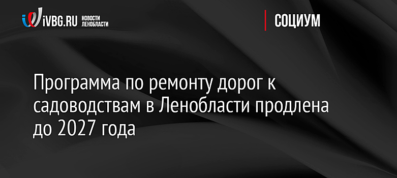 Программа по ремонту дорог к садоводствам в Ленобласти продлена до 2027 года
