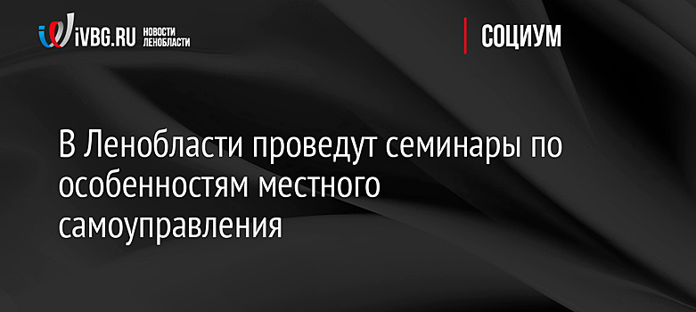 В Ленобласти проведут семинары по особенностям местного самоуправления