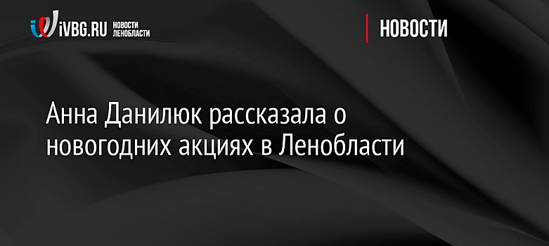 Анна Данилюк рассказала о новогодних акциях в Ленобласти