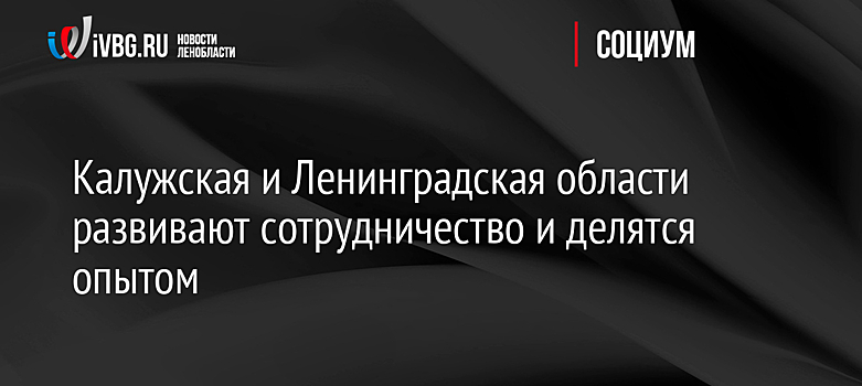 Калужская и Ленинградская области развивают сотрудничество и делятся опытом
