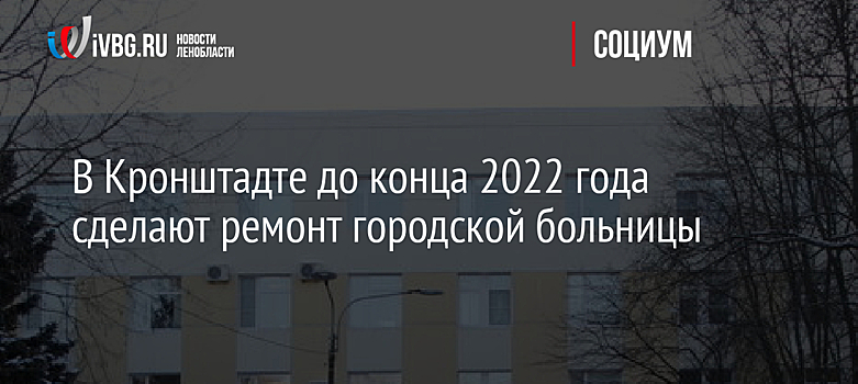 В Кронштадте до конца 2022 года сделают ремонт городской больницы