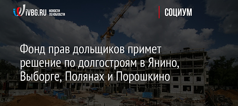 Фонд прав дольщиков примет решение по долгостроям в Янино, Выборге, Полянах и Порошкино