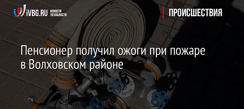 Пенсионер получил ожоги при пожаре в Волховском районе