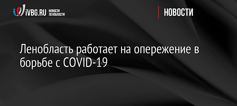 Ленобласть работает на опережение в борьбе с COVID-19