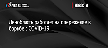 Ленобласть работает на опережение в борьбе с COVID-19