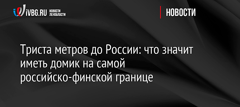 Триста метров до России: что значит иметь домик на самой российско-финской границе