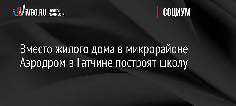 Вместо жилого дома в микрорайоне Аэродром в Гатчине построят школу