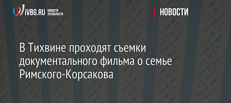 В Тихвине проходят съемки документального фильма о семье Римского-Корсакова