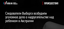 Следователи Выборга возбудили уголовное дело о надругательстве над ребенком в Австралии